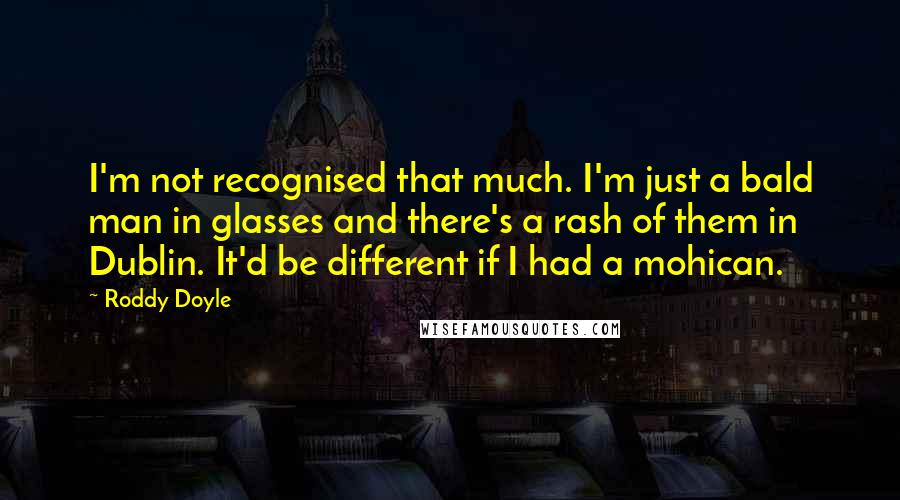 Roddy Doyle Quotes: I'm not recognised that much. I'm just a bald man in glasses and there's a rash of them in Dublin. It'd be different if I had a mohican.