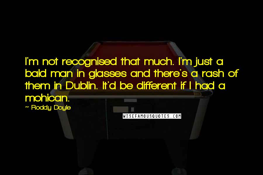 Roddy Doyle Quotes: I'm not recognised that much. I'm just a bald man in glasses and there's a rash of them in Dublin. It'd be different if I had a mohican.