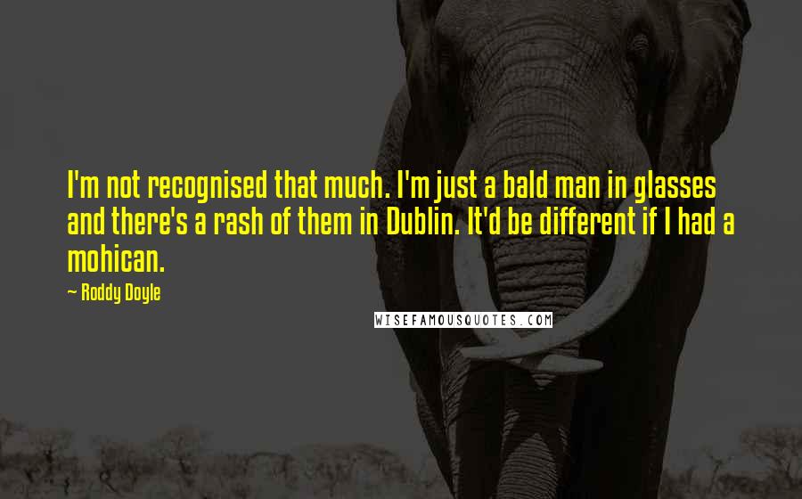 Roddy Doyle Quotes: I'm not recognised that much. I'm just a bald man in glasses and there's a rash of them in Dublin. It'd be different if I had a mohican.