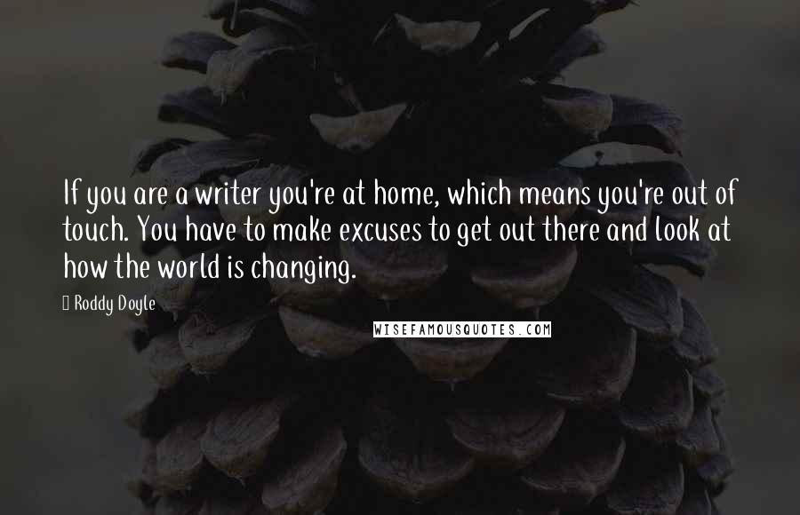 Roddy Doyle Quotes: If you are a writer you're at home, which means you're out of touch. You have to make excuses to get out there and look at how the world is changing.