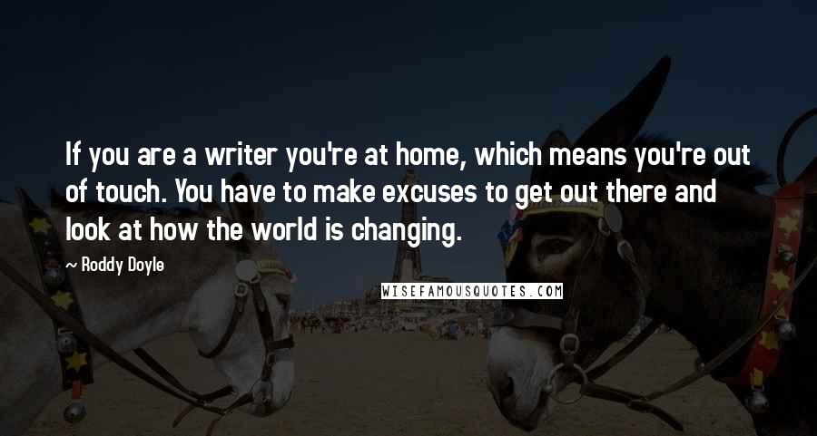Roddy Doyle Quotes: If you are a writer you're at home, which means you're out of touch. You have to make excuses to get out there and look at how the world is changing.
