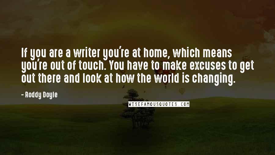 Roddy Doyle Quotes: If you are a writer you're at home, which means you're out of touch. You have to make excuses to get out there and look at how the world is changing.