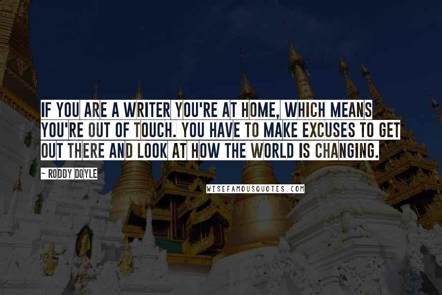 Roddy Doyle Quotes: If you are a writer you're at home, which means you're out of touch. You have to make excuses to get out there and look at how the world is changing.