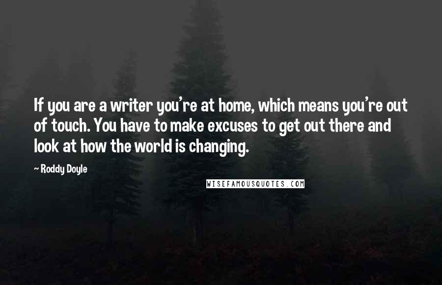 Roddy Doyle Quotes: If you are a writer you're at home, which means you're out of touch. You have to make excuses to get out there and look at how the world is changing.