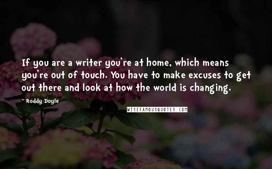 Roddy Doyle Quotes: If you are a writer you're at home, which means you're out of touch. You have to make excuses to get out there and look at how the world is changing.
