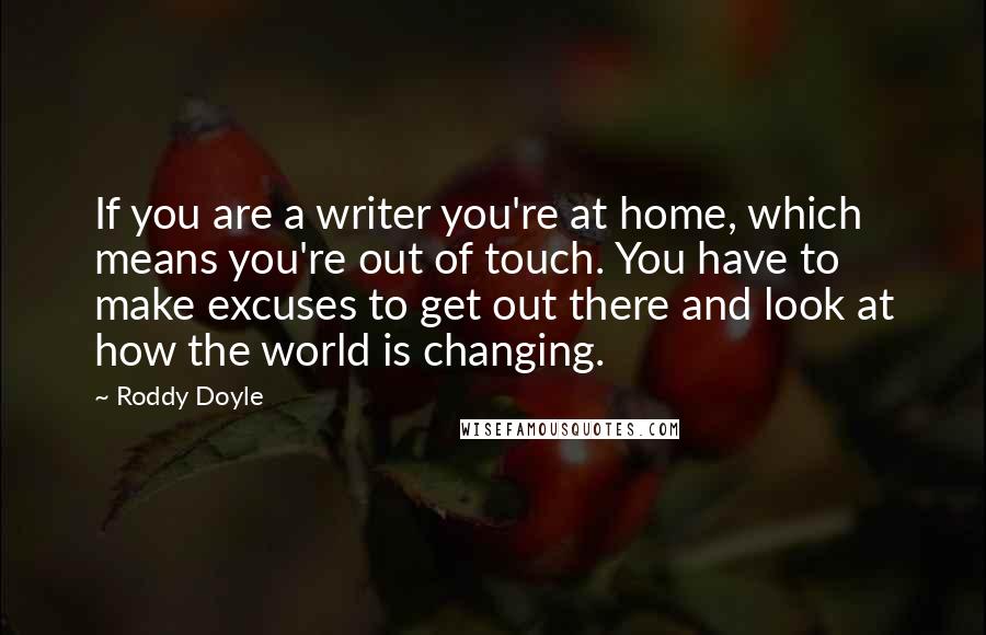 Roddy Doyle Quotes: If you are a writer you're at home, which means you're out of touch. You have to make excuses to get out there and look at how the world is changing.