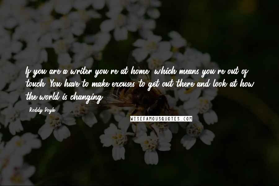 Roddy Doyle Quotes: If you are a writer you're at home, which means you're out of touch. You have to make excuses to get out there and look at how the world is changing.