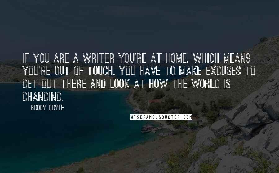 Roddy Doyle Quotes: If you are a writer you're at home, which means you're out of touch. You have to make excuses to get out there and look at how the world is changing.