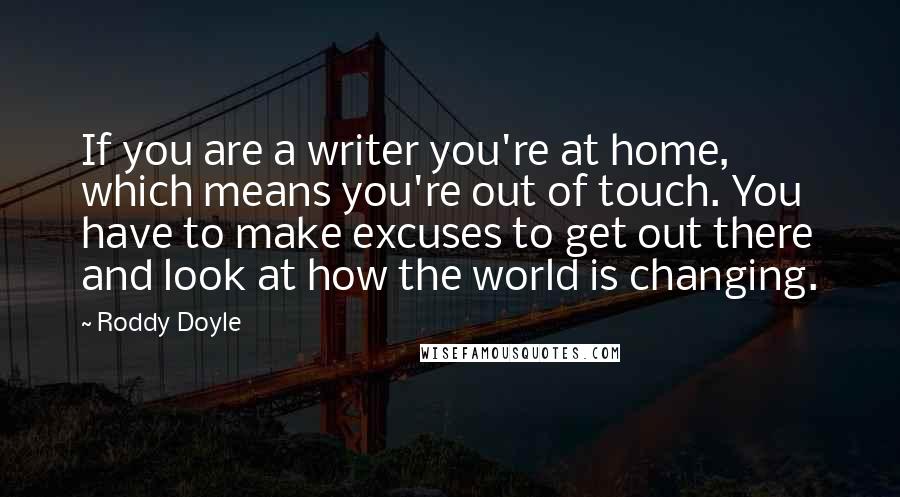Roddy Doyle Quotes: If you are a writer you're at home, which means you're out of touch. You have to make excuses to get out there and look at how the world is changing.