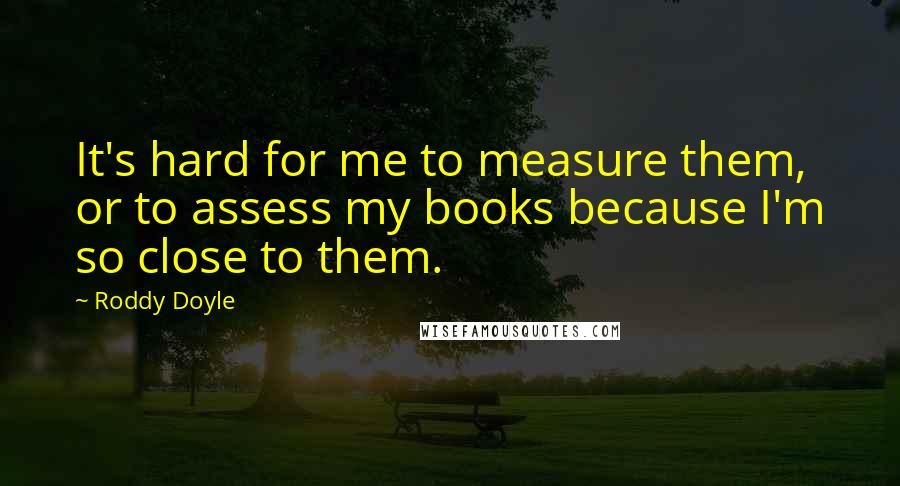 Roddy Doyle Quotes: It's hard for me to measure them, or to assess my books because I'm so close to them.
