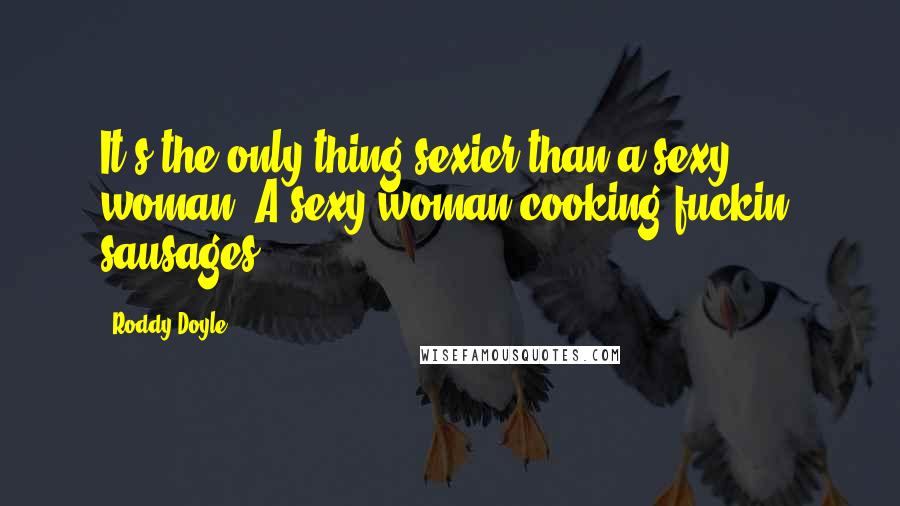 Roddy Doyle Quotes: It's the only thing sexier than a sexy woman. A sexy woman cooking fuckin' sausages.