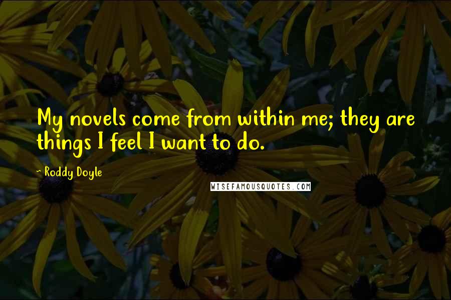 Roddy Doyle Quotes: My novels come from within me; they are things I feel I want to do.