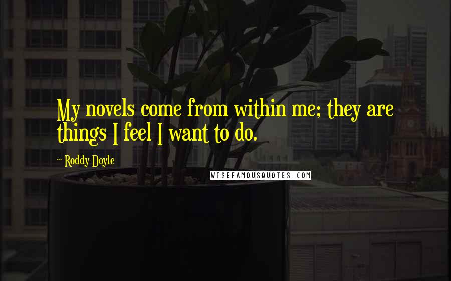 Roddy Doyle Quotes: My novels come from within me; they are things I feel I want to do.