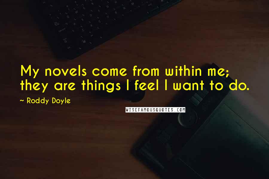 Roddy Doyle Quotes: My novels come from within me; they are things I feel I want to do.