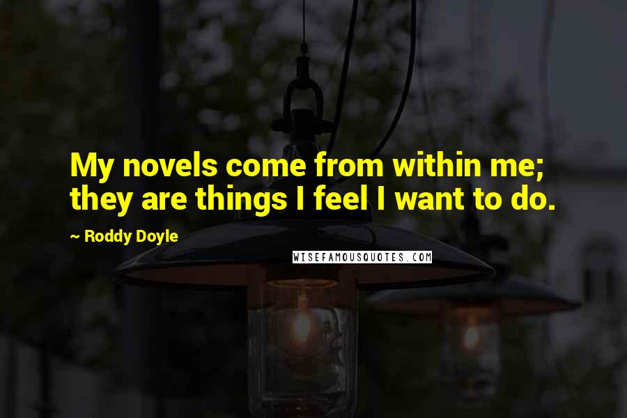 Roddy Doyle Quotes: My novels come from within me; they are things I feel I want to do.