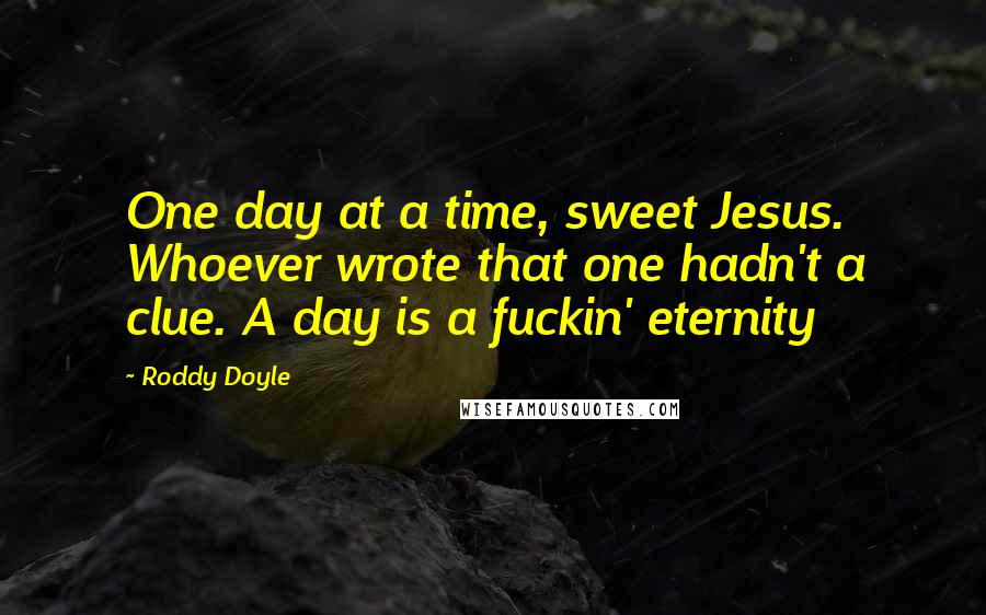 Roddy Doyle Quotes: One day at a time, sweet Jesus. Whoever wrote that one hadn't a clue. A day is a fuckin' eternity