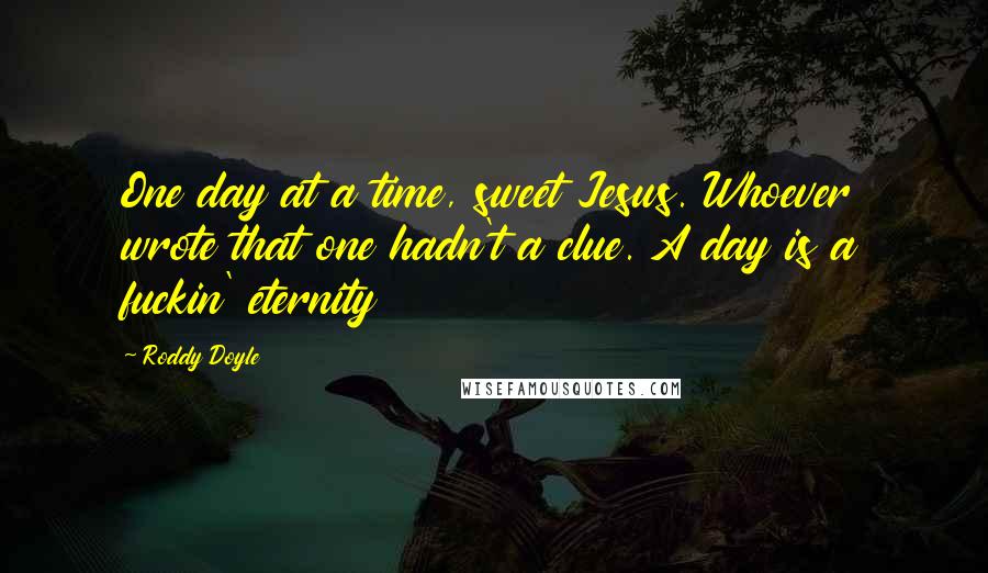 Roddy Doyle Quotes: One day at a time, sweet Jesus. Whoever wrote that one hadn't a clue. A day is a fuckin' eternity