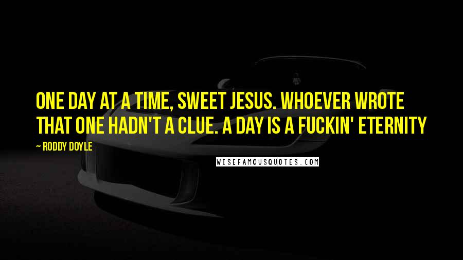 Roddy Doyle Quotes: One day at a time, sweet Jesus. Whoever wrote that one hadn't a clue. A day is a fuckin' eternity