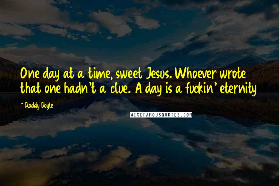 Roddy Doyle Quotes: One day at a time, sweet Jesus. Whoever wrote that one hadn't a clue. A day is a fuckin' eternity