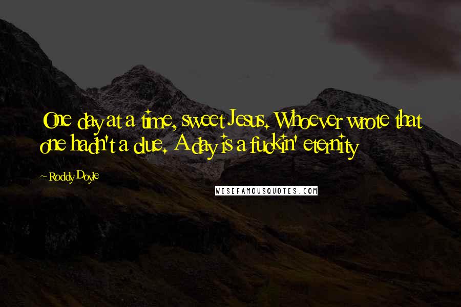 Roddy Doyle Quotes: One day at a time, sweet Jesus. Whoever wrote that one hadn't a clue. A day is a fuckin' eternity