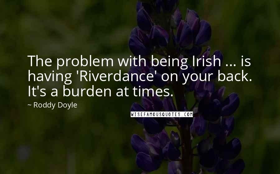 Roddy Doyle Quotes: The problem with being Irish ... is having 'Riverdance' on your back. It's a burden at times.