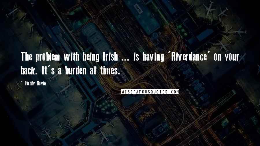 Roddy Doyle Quotes: The problem with being Irish ... is having 'Riverdance' on your back. It's a burden at times.