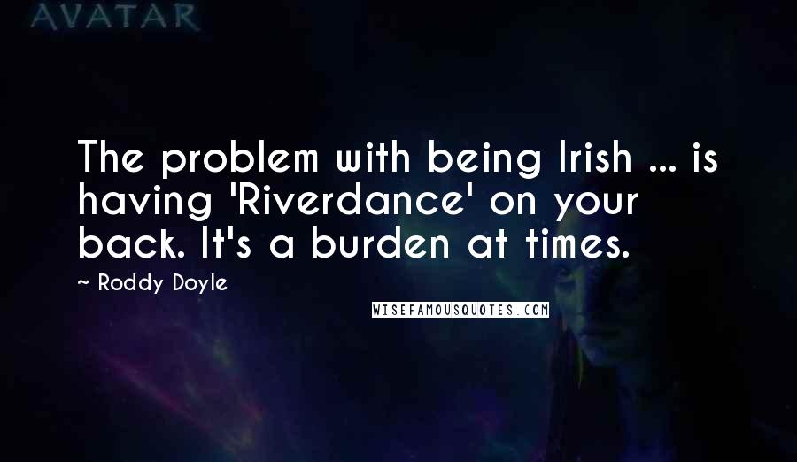 Roddy Doyle Quotes: The problem with being Irish ... is having 'Riverdance' on your back. It's a burden at times.