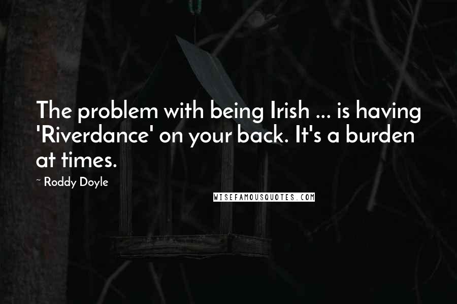 Roddy Doyle Quotes: The problem with being Irish ... is having 'Riverdance' on your back. It's a burden at times.