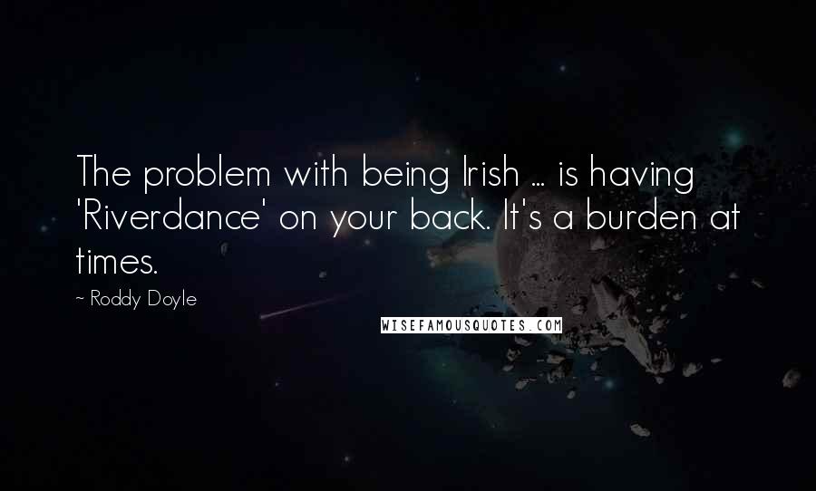 Roddy Doyle Quotes: The problem with being Irish ... is having 'Riverdance' on your back. It's a burden at times.