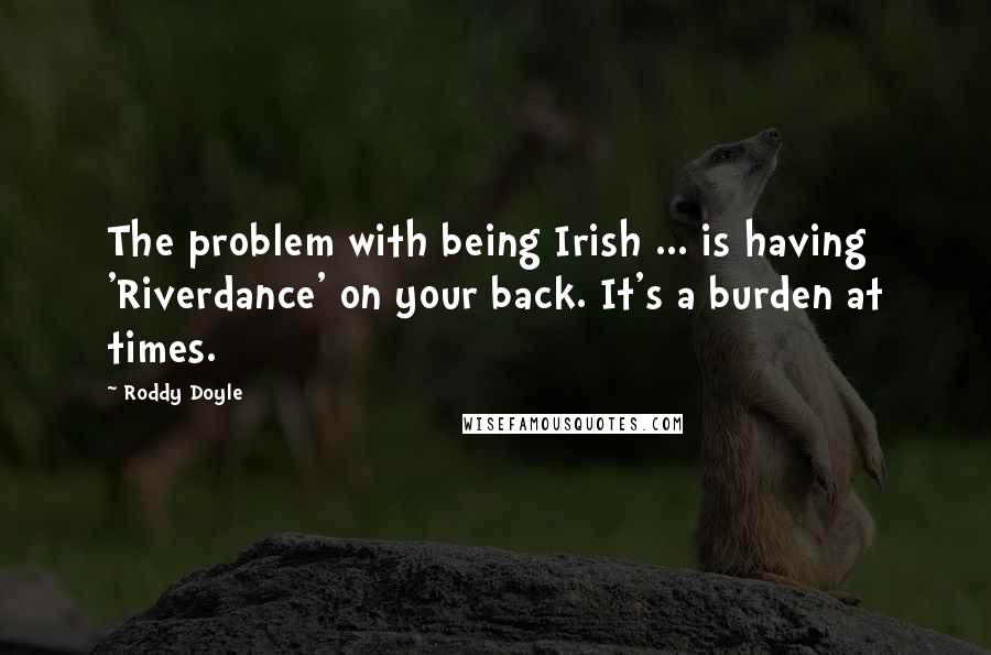 Roddy Doyle Quotes: The problem with being Irish ... is having 'Riverdance' on your back. It's a burden at times.