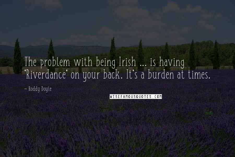 Roddy Doyle Quotes: The problem with being Irish ... is having 'Riverdance' on your back. It's a burden at times.