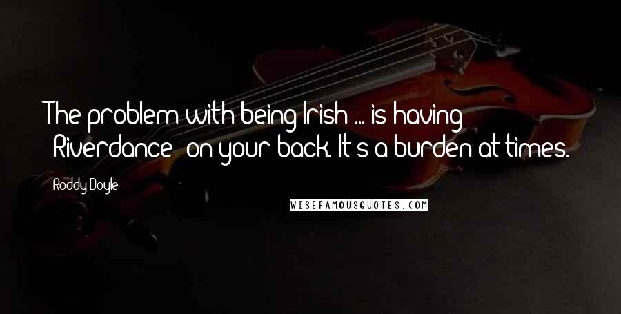 Roddy Doyle Quotes: The problem with being Irish ... is having 'Riverdance' on your back. It's a burden at times.