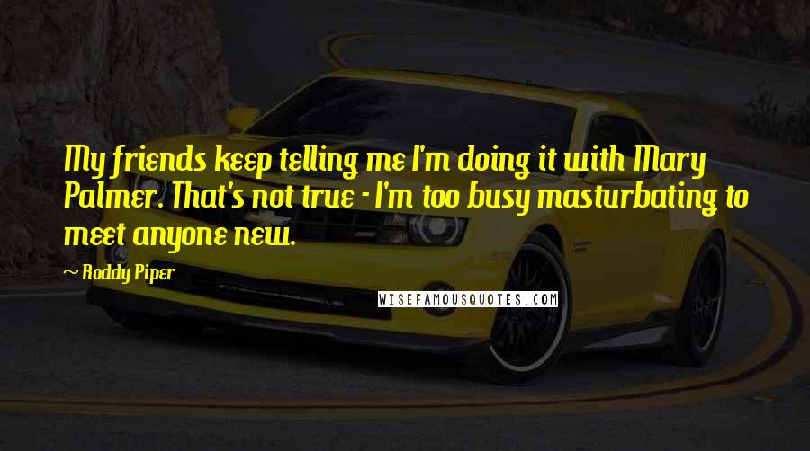 Roddy Piper Quotes: My friends keep telling me I'm doing it with Mary Palmer. That's not true - I'm too busy masturbating to meet anyone new.
