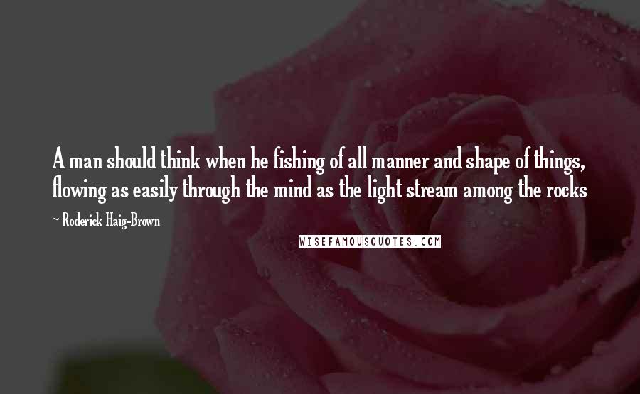 Roderick Haig-Brown Quotes: A man should think when he fishing of all manner and shape of things, flowing as easily through the mind as the light stream among the rocks