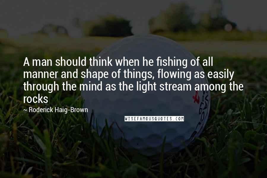 Roderick Haig-Brown Quotes: A man should think when he fishing of all manner and shape of things, flowing as easily through the mind as the light stream among the rocks