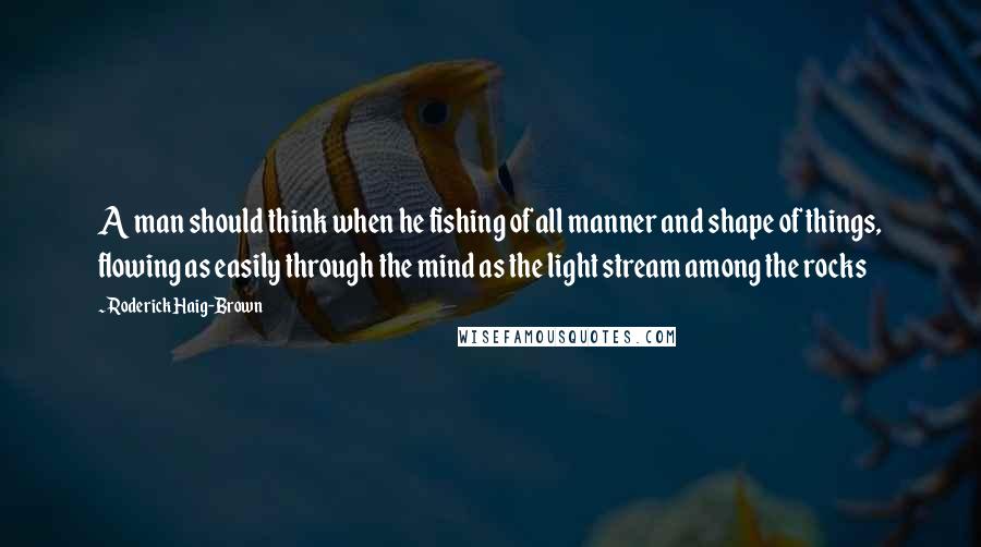 Roderick Haig-Brown Quotes: A man should think when he fishing of all manner and shape of things, flowing as easily through the mind as the light stream among the rocks