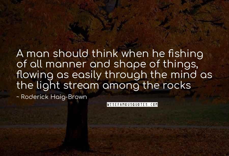 Roderick Haig-Brown Quotes: A man should think when he fishing of all manner and shape of things, flowing as easily through the mind as the light stream among the rocks