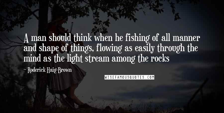 Roderick Haig-Brown Quotes: A man should think when he fishing of all manner and shape of things, flowing as easily through the mind as the light stream among the rocks