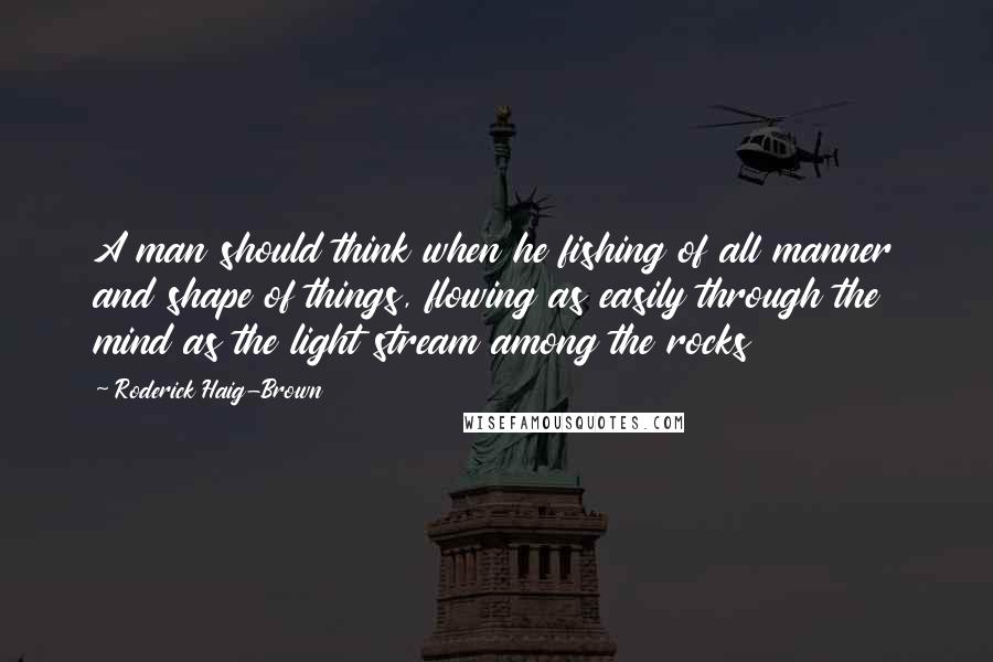 Roderick Haig-Brown Quotes: A man should think when he fishing of all manner and shape of things, flowing as easily through the mind as the light stream among the rocks