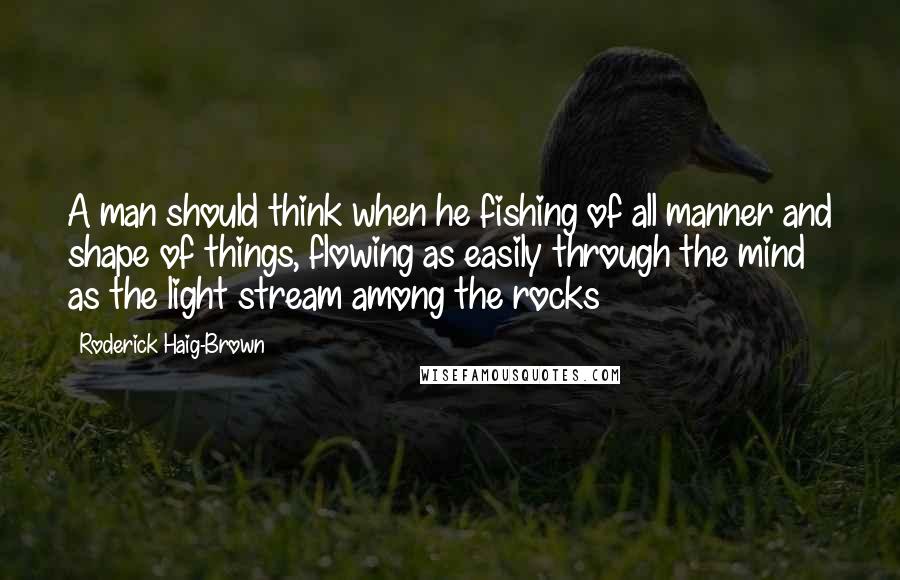 Roderick Haig-Brown Quotes: A man should think when he fishing of all manner and shape of things, flowing as easily through the mind as the light stream among the rocks