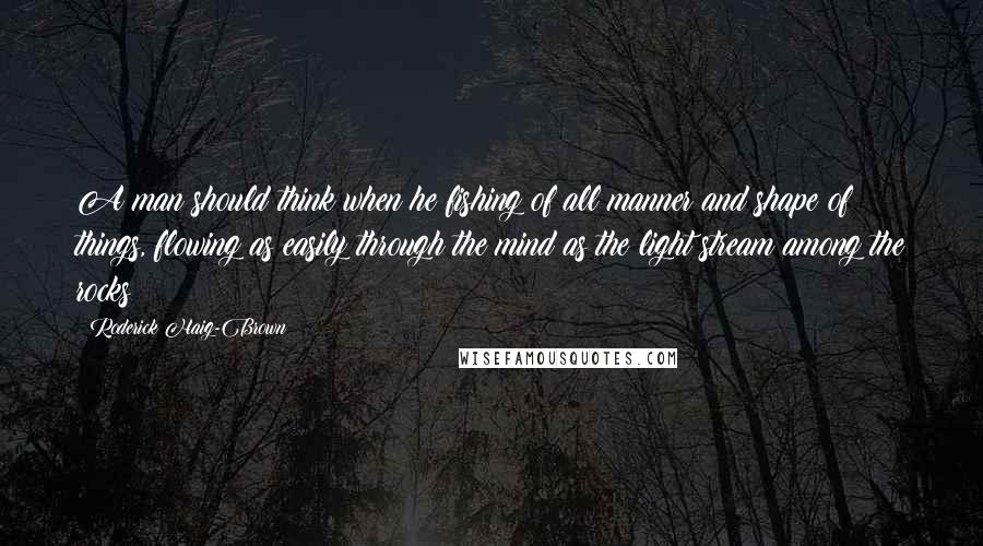 Roderick Haig-Brown Quotes: A man should think when he fishing of all manner and shape of things, flowing as easily through the mind as the light stream among the rocks