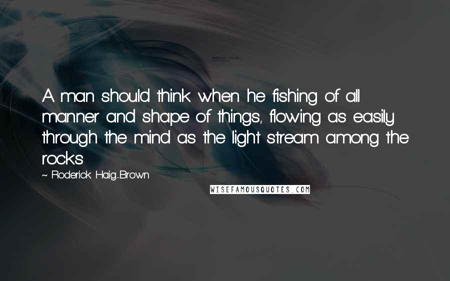 Roderick Haig-Brown Quotes: A man should think when he fishing of all manner and shape of things, flowing as easily through the mind as the light stream among the rocks