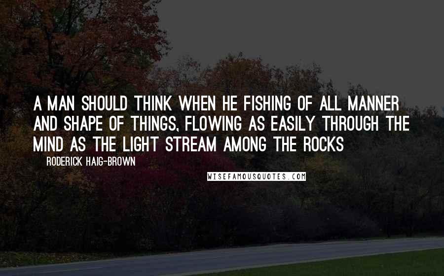 Roderick Haig-Brown Quotes: A man should think when he fishing of all manner and shape of things, flowing as easily through the mind as the light stream among the rocks