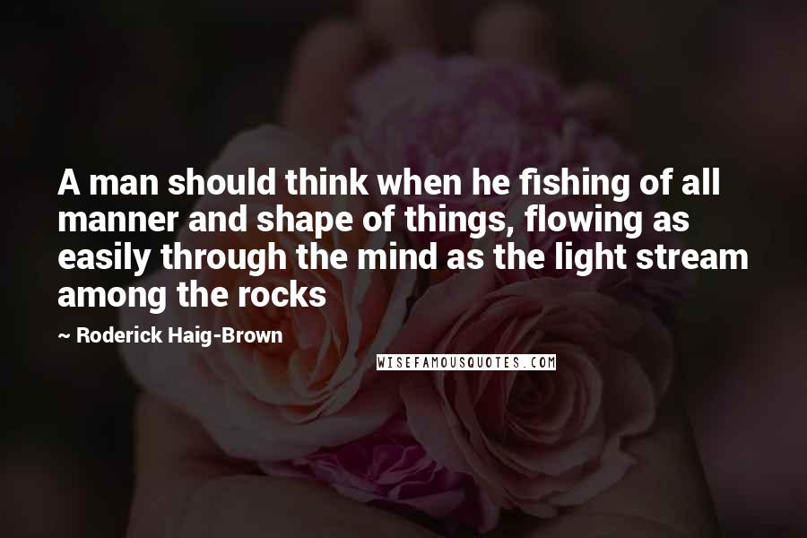 Roderick Haig-Brown Quotes: A man should think when he fishing of all manner and shape of things, flowing as easily through the mind as the light stream among the rocks