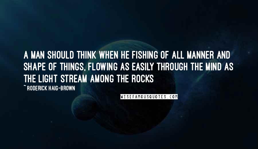Roderick Haig-Brown Quotes: A man should think when he fishing of all manner and shape of things, flowing as easily through the mind as the light stream among the rocks