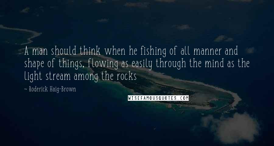 Roderick Haig-Brown Quotes: A man should think when he fishing of all manner and shape of things, flowing as easily through the mind as the light stream among the rocks