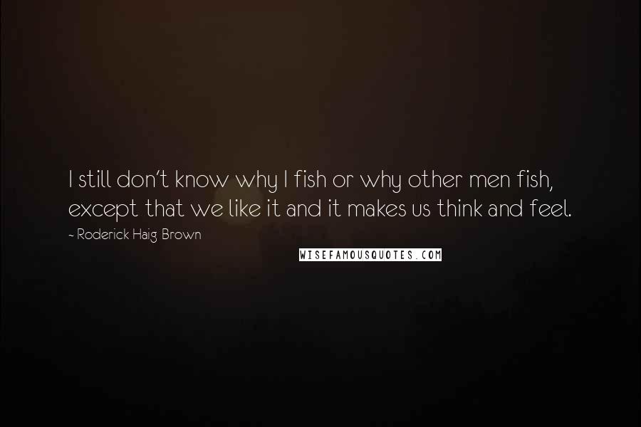 Roderick Haig-Brown Quotes: I still don't know why I fish or why other men fish, except that we like it and it makes us think and feel.