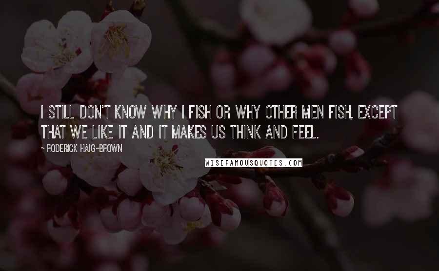 Roderick Haig-Brown Quotes: I still don't know why I fish or why other men fish, except that we like it and it makes us think and feel.