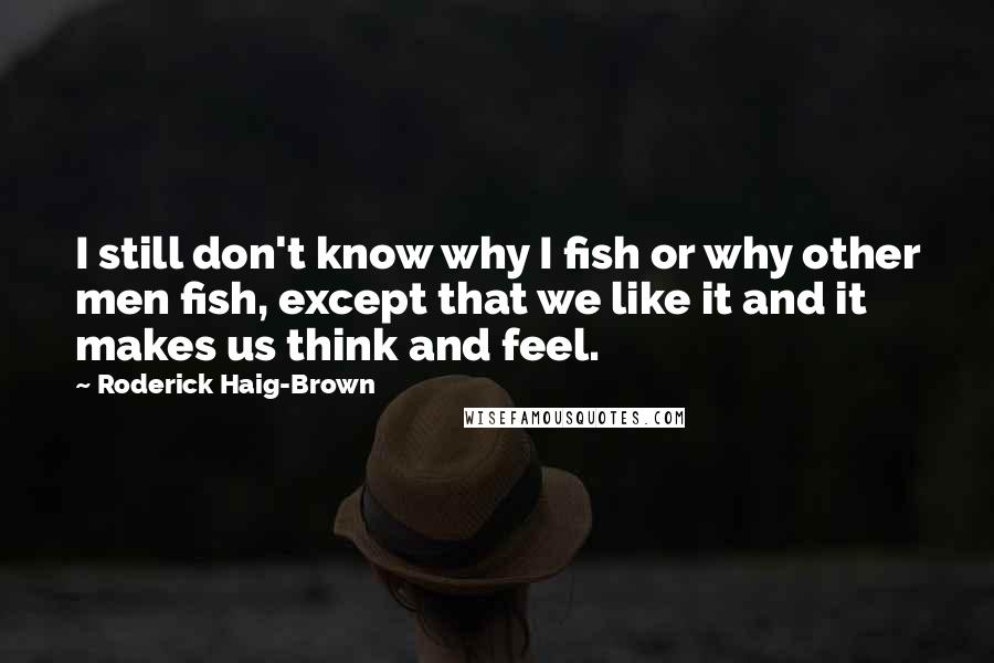 Roderick Haig-Brown Quotes: I still don't know why I fish or why other men fish, except that we like it and it makes us think and feel.