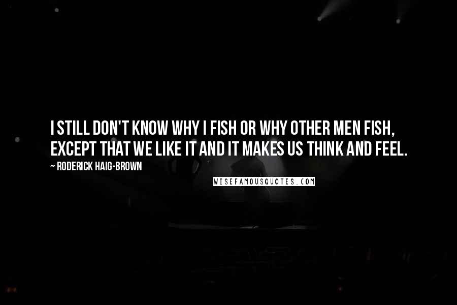 Roderick Haig-Brown Quotes: I still don't know why I fish or why other men fish, except that we like it and it makes us think and feel.